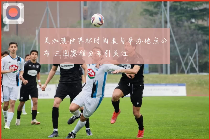 美加澳世界杯时间表与举办地点公布 三国赛程分布引关注