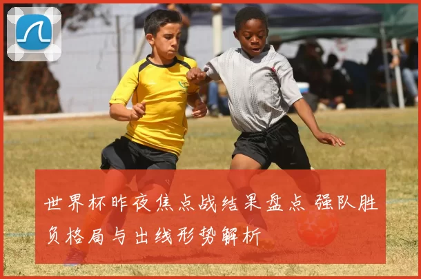 世界杯昨夜焦点战结果盘点 强队胜负格局与出线形势解析
