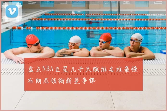 盘点NBA巨星儿子天赋排名谁最强 布朗尼领衔新星争锋