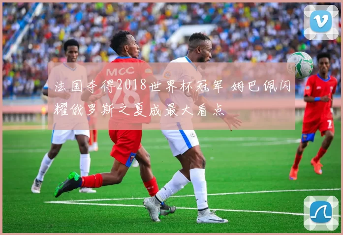 法国夺得2018世界杯冠军 姆巴佩闪耀俄罗斯之夏成最大看点