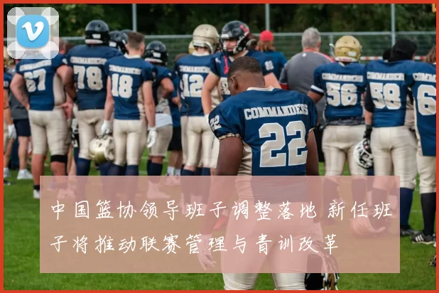 中国篮协领导班子调整落地 新任班子将推动联赛管理与青训改革