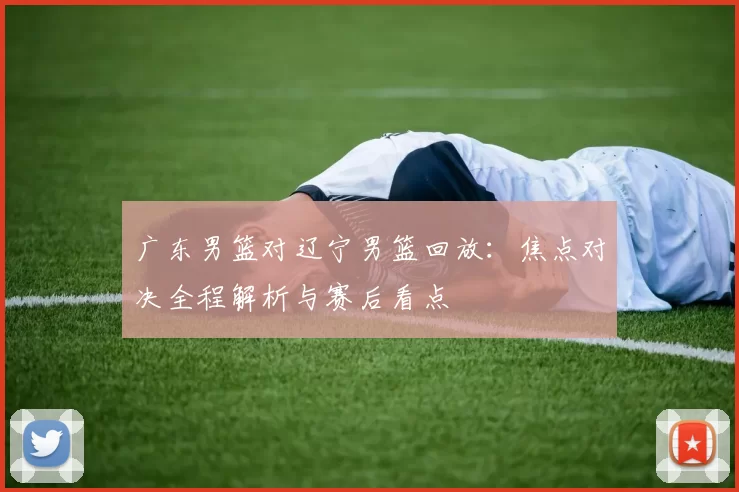 广东男篮对辽宁男篮回放：焦点对决全程解析与赛后看点