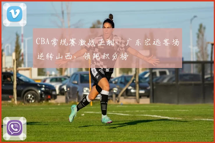 CBA常规赛激战正酣，广东宏远客场逆转山西，领跑积分榜